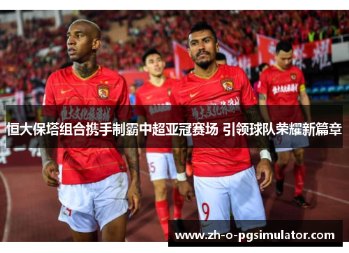 恒大保塔组合携手制霸中超亚冠赛场 引领球队荣耀新篇章